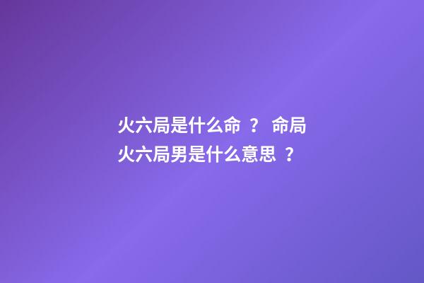 火六局是什么命？ 命局火六局男是什么意思？-第1張-觀點-玄機派